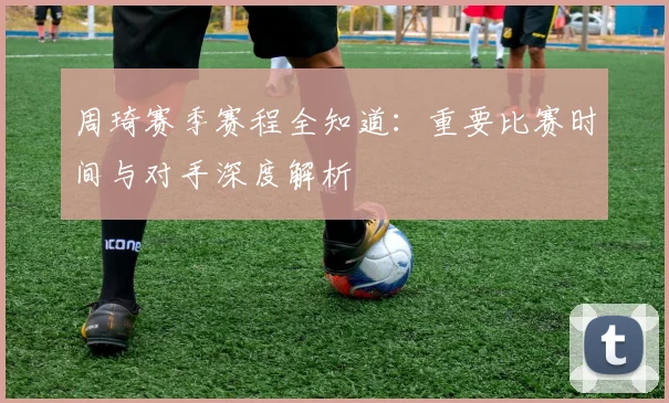 周琦赛季赛程全知道：重要比赛时间与对手深度解析