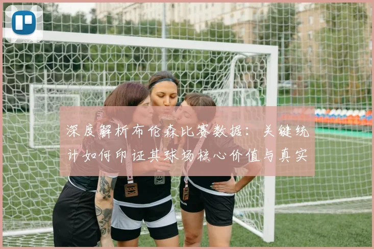 深度解析布伦森比赛数据：关键统计如何印证其球场核心价值与真实影响力