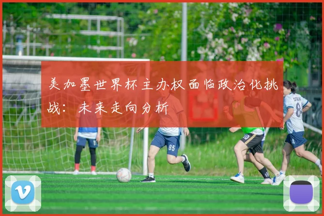 美加墨世界杯主办权面临政治化挑战:未来走向分析