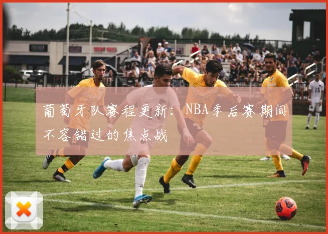 葡萄牙队赛程更新：NBA季后赛期间不容错过的焦点战