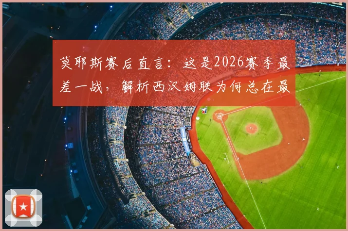 莫耶斯赛后直言：这是2026赛季最差一战，解析西汉姆联为何总在最后时刻丢球