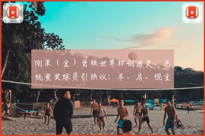 刚果（金）晋级世界杯创历史，总统重奖球员引热议：车、房、现金如何激励团队？