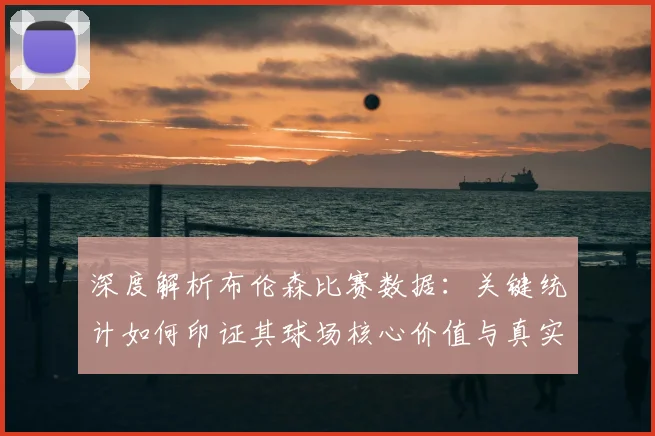 深度解析布伦森比赛数据：关键统计如何印证其球场核心价值与真实影响力