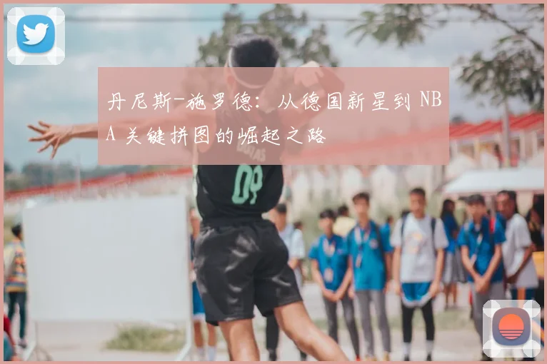 丹尼斯-施罗德：从德国新星到 NBA 关键拼图的崛起之路