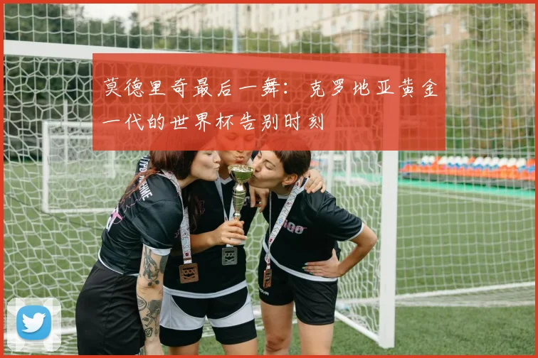 莫德里奇最后一舞：克罗地亚黄金一代的世界杯告别时刻